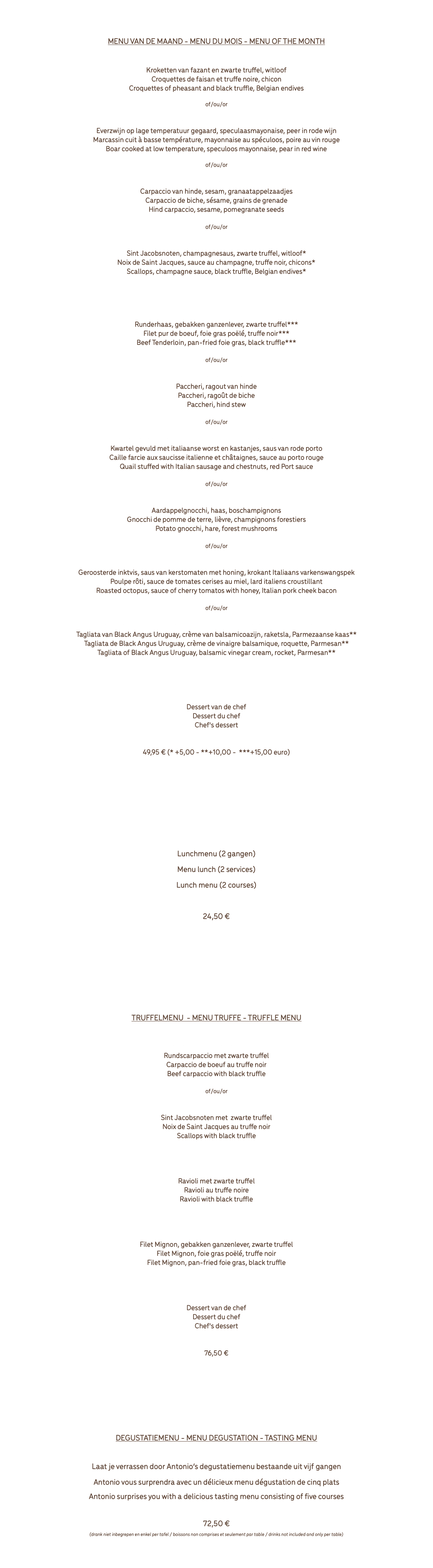  Menù del mese MENU VAN DE MAAND - MENU DU MOIS - MENU OF THE MONTH Crocchette di fagiano e tartufo con cicoria belga Kroketten van fazant en zwarte truffel, witloof Croquettes de faisan et truffe noire, chicon Croquettes of pheasant and black truffle, Belgian endives of/ou/or Cinghiale cotto a bassa temperature con maionese allo speculoos e pera al vino rosso Everzwijn op lage temperatuur gegaard, speculaasmayonaise, peer in rode wijn Marcassin cuit à basse température, mayonnaise au spéculoos, poire au vin rouge Boar cooked at low temperature, speculoos mayonnaise, pear in red wine of/ou/or Carpaccio di daino con sesame e semi di melograno Carpaccio van hinde, sesam, granaatappelzaadjes Carpaccio de biche, sésame, grains de grenade Hind carpaccio, sesame, pomegranate seeds of/ou/or Capesante allo champagne e tartufo nero con cicoria* Sint Jacobsnoten, champagnesaus, zwarte truffel, witloof* Noix de Saint Jacques, sauce au champagne, truffe noir, chicons* Scallops, champagne sauce, black truffle, Belgian endives* & Filetto puro Rossini *** Runderhaas, gebakken ganzenlever, zwarte truffel*** Filet pur de boeuf, foie gras poëlé, truffe noir*** Beef Tenderloin, pan-fried foie gras, black truffle*** of/ou/or Paccheri al ragù di daino Paccheri, ragout van hinde Paccheri, ragoût de biche Paccheri, hind stew of/ou/or Quaglia farcita alla salsiccia e castagne con salsa al Porto rosso Kwartel gevuld met italiaanse worst en kastanjes, saus van rode porto Caille farcie aux saucisse italienne et châtaignes, sauce au porto rouge Quail stuffed with Italian sausage and chestnuts, red Port sauce of/ou/or Gnocchi di patate con lepre e funghi di bosco Aardappelgnocchi, haas, boschampignons Gnocchi de pomme de terre, lièvre, champignons forestiers Potato gnocchi, hare, forest mushrooms of/ou/or Polpo arrosto con salsa di pomodoro al miele e Guanciale Geroosterde inktvis, saus van kerstomaten met honing, krokant Italiaans varkenswangspek Poulpe rôti, sauce de tomates cerises au miel, lard italiens croustillant Roasted octopus, sauce of cherry tomatos with honey, Italian pork cheek bacon of/ou/or Tagliata di Black Angus Uruguay con crema di aceto balasamico, rucola e Parmigiano** Tagliata van Black Angus Uruguay, crème van balsamicoazijn, raketsla, Parmezaanse kaas** Tagliata de Black Angus Uruguay, crème de vinaigre balsamique, roquette, Parmesan** Tagliata of Black Angus Uruguay, balsamic vinegar cream, rocket, Parmesan** & Dessert dello chef Dessert van de chef Dessert du chef Chef's dessert 49,95 € (* +5,00 - **+10,00 - ***+15,00 euro) ...................................................... Menù lunch Lunchmenu (2 gangen) Menu lunch (2 services) Lunch menu (2 courses) 24,50 € ...................................................... Menù tartufo TRUFFELMENU - MENU TRUFFE - TRUFFLE MENU Carpaccio di bue al tartufo nero Rundscarpaccio met zwarte truffel Carpaccio de boeuf au truffe noir Beef carpaccio with black truffle of/ou/or Capesante al tartufo nero Sint Jacobsnoten met zwarte truffel Noix de Saint Jacques au truffe noir Scallops with black truffle & Ravioli al tartufo nero Ravioli met zwarte truffel Ravioli au truffe noire Ravioli with black truffle & Filet Mignon Rossini Filet Mignon, gebakken ganzenlever, zwarte truffel Filet Mignon, foie gras poëlé, truffe noir Filet Mignon, pan-fried foie gras, black truffle & Dessert dello chef Dessert van de chef Dessert du chef Chef's dessert 76,50 € ..................................................... Menu degustazione DEGUSTATIEMENU - MENU DEGUSTATION - TASTING MENU Laat je verrassen door Antonio’s degustatiemenu bestaande uit vijf gangen Antonio vous surprendra avec un délicieux menu dégustation de cinq plats Antonio surprises you with a delicious tasting menu consisting of five courses 72,50 € (drank niet inbegrepen en enkel per tafel / boissons non comprises et seulement par table / drinks not included and only per table) 