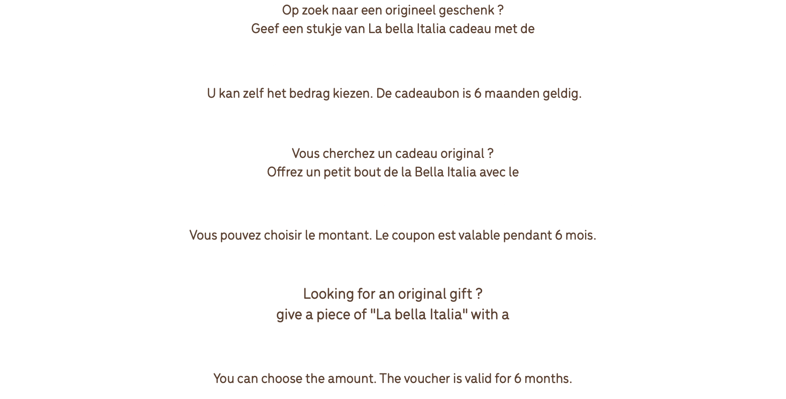 Op zoek naar een origineel geschenk ? Geef een stukje van La bella Italia cadeau met de geschenkbon van Restaurant Antonio Morreale U kan zelf het bedrag kiezen. De cadeaubon is 6 maanden geldig. Vous cherchez un cadeau original ? Offrez un petit bout de la Bella Italia avec le cheque cadeau du restaurant Antonio Morreale Vous pouvez choisir le montant. Le coupon est valable pendant 6 mois. Looking for an original gift ? give a piece of "La bella Italia" with a voucher of Restaurant Antonio Morreale You can choose the amount. The voucher is valid for 6 months.