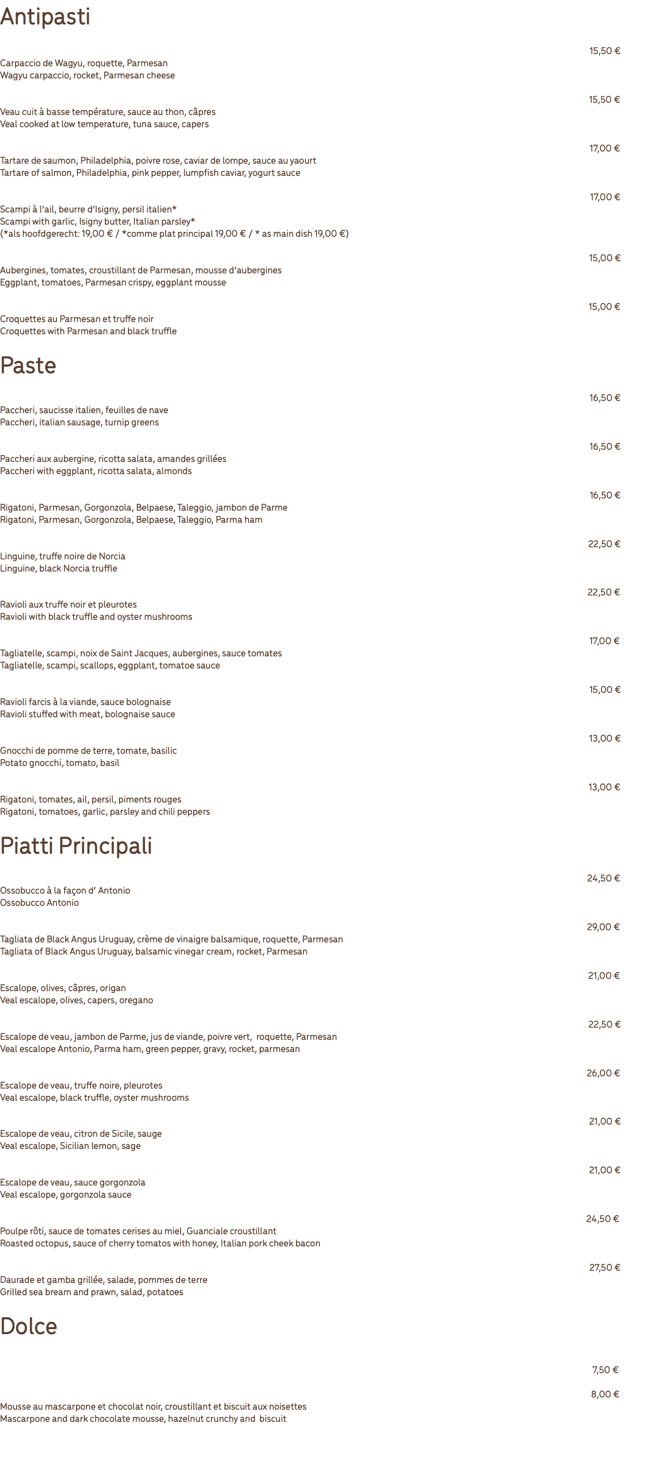 Antipasti 1. Carpaccio van Wagyu, raketsla, Parmezaanse kaas 15,50 € Carpaccio de Wagyu, roquette, Parmesan Wagyu carpaccio, rocket, Parmesan cheese 2. Vitello tonnato - Kalfsvlees op lage temperatuur gegaard, tonijnsaus, kappertjes 15,50 € Veau cuit à basse température, sauce au thon, câpres Veal cooked at low temperature, tuna sauce, capers 3.Tartaar van zalm, Philadelphia, roze peper, lompvis kaviaar, yoghurtsaus 17,00 € Tartare de saumon, Philadelphia, poivre rose, caviar de lompe, sauce au yaourt Tartare of salmon, Philadelphia, pink pepper, lumpfish caviar, yogurt sauce 4.Scampi met knoflook, boter van Isigny, Italiaanse peterselie* 17,00 € Scampi à l’ail, beurre d’Isigny, persil italien* Scampi with garlic, Isigny butter, Italian parsley* (*als hoofdgerecht: 19,00 € / *comme plat principal 19,00 € / * as main dish 19,00 €) 5.Aubergines, tomaten, krokantje van Parmezaanse kaas, mousse van aubergines 15,00 € Aubergines, tomates, croustillant de Parmesan, mousse d’aubergines Eggplant, tomatoes, Parmesan crispy, eggplant mousse 6.Kroketten van Parmezaanse kaas en zwarte truffel 15,00 € Croquettes au Parmesan et truffe noir Croquettes with Parmesan and black truffle Paste 7. Paccheri, Italiaanse worst, raapstelen 16,50 € Paccheri, saucisse italien, feuilles de nave Paccheri, italian sausage, turnip greens 8.Paccheri, aubergine, ricotta salata, amandelen 16,50 € Paccheri aux aubergine, ricotta salata, amandes grillées Paccheri with eggplant, ricotta salata, almonds 9.Rigatoni, Parmezaan, Gorgonzola, Belpaese, Taleggio, Parmaham 16,50 € Rigatoni, Parmesan, Gorgonzola, Belpaese, Taleggio, jambon de Parme Rigatoni, Parmesan, Gorgonzola, Belpaese, Taleggio, Parma ham 10.Luingine, zwarte Norcia-truffel 22,50 € Linguine, truffe noire de Norcia Linguine, black Norcia truffle 11.Ravioli met zwarte truffel en oesterzwammen 22,50 € Ravioli aux truffe noir et pleurotes Ravioli with black truffle and oyster mushrooms 12.Tagliatelle, scampi, Sint Jacobsnoten, aubergines, tomatensaus 17,00 € Tagliatelle, scampi, noix de Saint Jacques, aubergines, sauce tomates Tagliatelle, scampi, scallops, eggplant, tomatoe sauce 13.Ravioli gevuld met vlees, bolognaisesaus 15,00 € Ravioli farcis à la viande, sauce bolognaise Ravioli stuffed with meat, bolognaise sauce 14.Aardappelgnocchi, tomaat, basilicum 13,00 € Gnocchi de pomme de terre, tomate, basilic Potato gnocchi, tomato, basil 15.Rigatoni all’arrabiata - Rigatoni, tomaten, look, peterselie, chilipepers 13,00 € Rigatoni, tomates, ail, persil, piments rouges Rigatoni, tomatoes, garlic, parsley and chili peppers Piatti Principali 16.Ossobucco op Antonio’s wijze 24,50 € Ossobucco à la façon d’ Antonio Ossobucco Antonio 17.Tagliata Black Angus Uruguay, crème van balsamicoazijn, raketsla, Parmezaan 29,00 € Tagliata de Black Angus Uruguay, crème de vinaigre balsamique, roquette, Parmesan Tagliata of Black Angus Uruguay, balsamic vinegar cream, rocket, Parmesan 18.Scaloppina Pizzaiola - Kalfslapje, olijven, kappertjes, oregano 21,00 € Escalope, olives, câpres, origan Veal escalope, olives, capers, oregano 19.Kalfslapje, Parmaham, vleessaus, groene peper, raketsla, Parmezaanse kaas 22,50 € Escalope de veau, jambon de Parme, jus de viande, poivre vert, roquette, Parmesan Veal escalope Antonio, Parma ham, green pepper, gravy, rocket, parmesan 20.Kalfslapje, zwarte truffel, oesterzwammen 26,00 € Escalope de veau, truffe noire, pleurotes Veal escalope, black truffle, oyster mushrooms 21.Scaloppina al limone - Kalfslapje, Siciliaanse citroen, salie 21,00 € Escalope de veau, citron de Sicile, sauge Veal escalope, Sicilian lemon, sage 22.Scaloppina al Gorgonzola - Kalfslapje, gorgonzolasaus 21,00 € Escalope de veau, sauce gorgonzola Veal escalope, gorgonzola sauce 23.Geroosterde inktvis, saus van kerstomaten met honing, Guanciale 24,50 € Poulpe rôti, sauce de tomates cerises au miel, Guanciale croustillant Roasted octopus, sauce of cherry tomatos with honey, Italian pork cheek bacon 24.Gegrilde zeebrasem en gamba, salade, aardappelen 27,50 € Daurade et gamba grillée, salade, pommes de terre Grilled sea bream and prawn, salad, potatoes Dolce 25.Tiramisu 7,50 € 26.Mascarpone- en pure chocolademousse, krokantje en biscuit van hazelnoot 8,00 € Mousse au mascarpone et chocolat noir, croustillant et biscuit aux noisettes Mascarpone and dark chocolate mousse, hazelnut crunchy and biscuit 