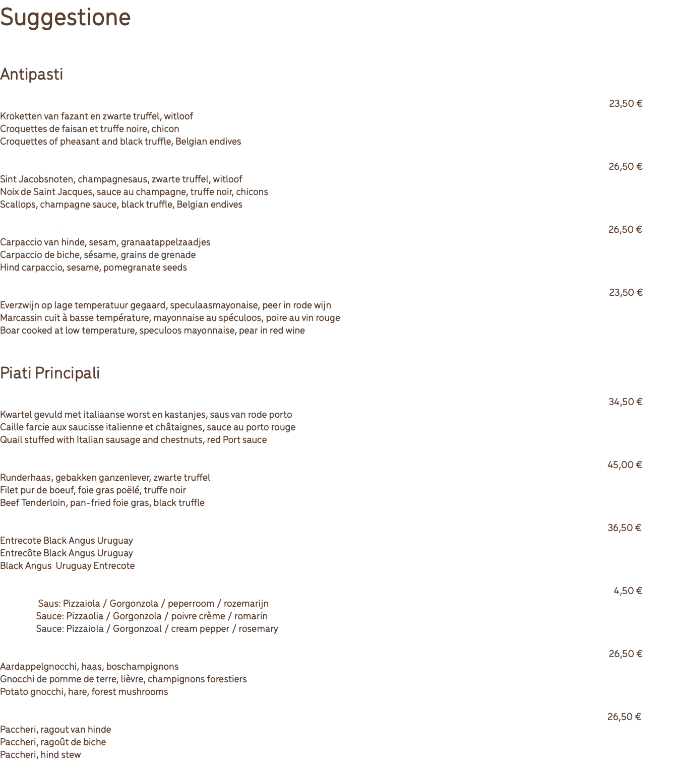 Suggestione Antipasti Crocchette di fagiano e tartufo con cicoria belga 23,50 € Kroketten van fazant en zwarte truffel, witloof Croquettes de faisan et truffe noire, chicon Croquettes of pheasant and black truffle, Belgian endives Capesante allo champagne e tartufo nero con cicoria belga 26,50 € Sint Jacobsnoten, champagnesaus, zwarte truffel, witloof Noix de Saint Jacques, sauce au champagne, truffe noir, chicons Scallops, champagne sauce, black truffle, Belgian endives Carpaccio di daino con sesame e semi di melograno 26,50 € Carpaccio van hinde, sesam, granaatappelzaadjes Carpaccio de biche, sésame, grains de grenade Hind carpaccio, sesame, pomegranate seeds Cinghiale cotto a bassa temperature con maionese allo speculoos e pera al vino rosso 23,50 € Everzwijn op lage temperatuur gegaard, speculaasmayonaise, peer in rode wijn Marcassin cuit à basse température, mayonnaise au spéculoos, poire au vin rouge Boar cooked at low temperature, speculoos mayonnaise, pear in red wine Piati Principali Quaglia farcita alla salsiccia e castagne con salsa al porto rosso 34,50 € Kwartel gevuld met italiaanse worst en kastanjes, saus van rode porto Caille farcie aux saucisse italienne et châtaignes, sauce au porto rouge Quail stuffed with Italian sausage and chestnuts, red Port sauce Filetto puro Rossini 45,00 € Runderhaas, gebakken ganzenlever, zwarte truffel Filet pur de boeuf, foie gras poëlé, truffe noir Beef Tenderloin, pan-fried foie gras, black truffle Entrecote Black Angus Uruguay 36,50 € Entrecote Black Angus Uruguay Entrecôte Black Angus Uruguay Black Angus Uruguay Entrecote Salsa: Pizzaolia/Gorgonzola/crema di pépé verde/rosmarino 4,50 € Saus: Pizzaiola / Gorgonzola / peperroom / rozemarijn Sauce: Pizzaolia / Gorgonzola / poivre crème / romarin Sauce: Pizzaiola / Gorgonzoal / cream pepper / rosemary Gnocchi di patate con lepre e funghi di bosco 26,50 € Aardappelgnocchi, haas, boschampignons Gnocchi de pomme de terre, lièvre, champignons forestiers Potato gnocchi, hare, forest mushrooms Paccheri al ragù di daino 26,50 € Paccheri, ragout van hinde Paccheri, ragoût de biche Paccheri, hind stew 